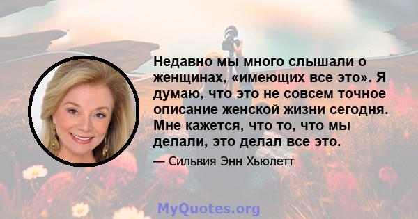 Недавно мы много слышали о женщинах, «имеющих все это». Я думаю, что это не совсем точное описание женской жизни сегодня. Мне кажется, что то, что мы делали, это делал все это.