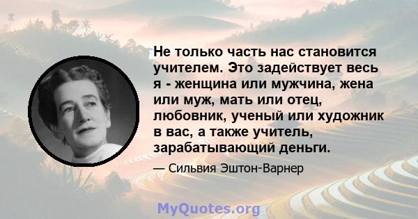 Не только часть нас становится учителем. Это задействует весь я - женщина или мужчина, жена или муж, мать или отец, любовник, ученый или художник в вас, а также учитель, зарабатывающий деньги.