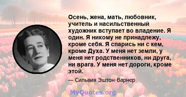 Осень, жена, мать, любовник, учитель и насильственный художник вступает во владение. Я один. Я никому не принадлежу, кроме себя. Я спарись ни с кем, кроме Духа. У меня нет земли, у меня нет родственников, ни друга, ни