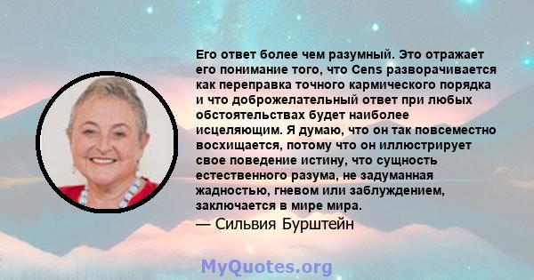 Его ответ более чем разумный. Это отражает его понимание того, что Cens разворачивается как переправка точного кармического порядка и что доброжелательный ответ при любых обстоятельствах будет наиболее исцеляющим. Я