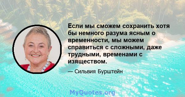 Если мы сможем сохранить хотя бы немного разума ясным о временности, мы можем справиться с сложными, даже трудными, временами с изяществом.