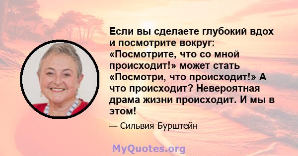 Если вы сделаете глубокий вдох и посмотрите вокруг: «Посмотрите, что со мной происходит!» может стать «Посмотри, что происходит!» А что происходит? Невероятная драма жизни происходит. И мы в этом!