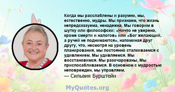 Когда мы расслаблены и разумно, мы, естественно, мудры. Мы признаем, что жизнь непредсказуема, ненадежна. Мы говорим в шутку или философски: «Ничто не уверено, кроме смерти и налогов» или «Бог желающий, а ручей не