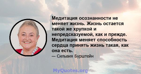 Медитация осознанности не меняет жизнь. Жизнь остается такой же хрупкой и непредсказуемой, как и прежде. Медитация меняет способность сердца принять жизнь такая, как она есть.