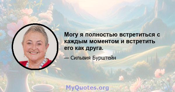 Могу я полностью встретиться с каждым моментом и встретить его как друга.