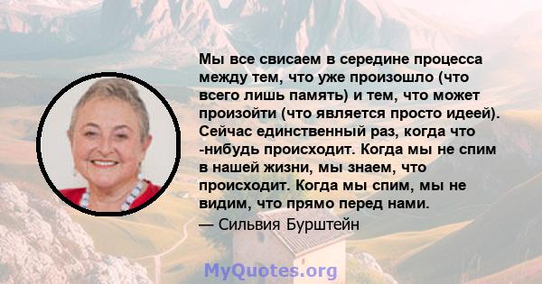 Мы все свисаем в середине процесса между тем, что уже произошло (что всего лишь память) и тем, что может произойти (что является просто идеей). Сейчас единственный раз, когда что -нибудь происходит. Когда мы не спим в