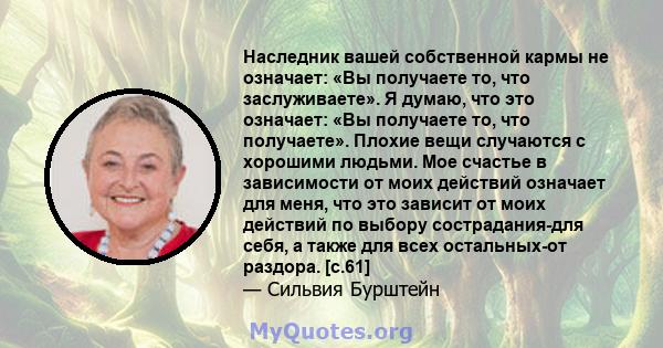 Наследник вашей собственной кармы не означает: «Вы получаете то, что заслуживаете». Я думаю, что это означает: «Вы получаете то, что получаете». Плохие вещи случаются с хорошими людьми. Мое счастье в зависимости от моих 