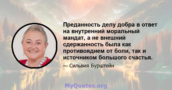 Преданность делу добра в ответ на внутренний моральный мандат, а не внешний сдержанность была как противоядием от боли, так и источником большого счастья.