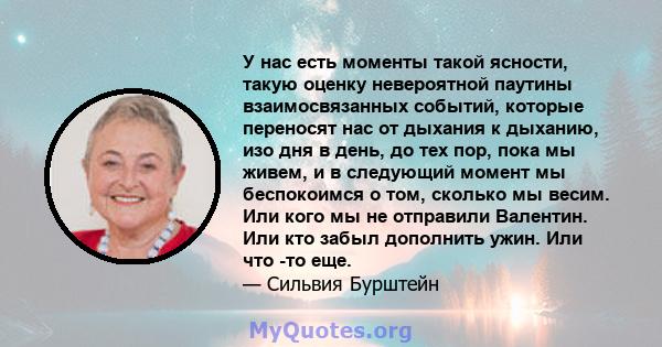 У нас есть моменты такой ясности, такую ​​оценку невероятной паутины взаимосвязанных событий, которые переносят нас от дыхания к дыханию, изо дня в день, до тех пор, пока мы живем, и в следующий момент мы беспокоимся о