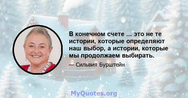 В конечном счете ... это не те истории, которые определяют наш выбор, а истории, которые мы продолжаем выбирать.