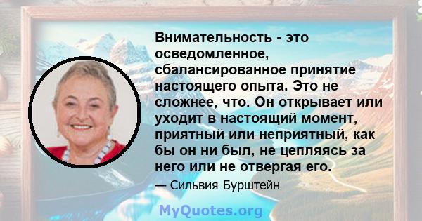 Внимательность - это осведомленное, сбалансированное принятие настоящего опыта. Это не сложнее, что. Он открывает или уходит в настоящий момент, приятный или неприятный, как бы он ни был, не цепляясь за него или не