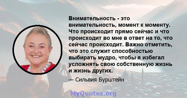 Внимательность - это внимательность, момент к моменту. Что происходит прямо сейчас и что происходит во мне в ответ на то, что сейчас происходит. Важно отметить, что это служит способностью выбирать мудро, чтобы я