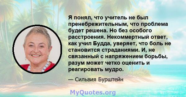 Я понял, что учитель не был пренебрежительным, что проблема будет решена. Но без особого расстроения. Некоммертный ответ, как учил Будда, уверяет, что боль не становится страданиями. И, не связанный с напряжением