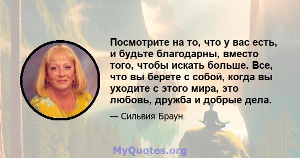 Посмотрите на то, что у вас есть, и будьте благодарны, вместо того, чтобы искать больше. Все, что вы берете с собой, когда вы уходите с этого мира, это любовь, дружба и добрые дела.