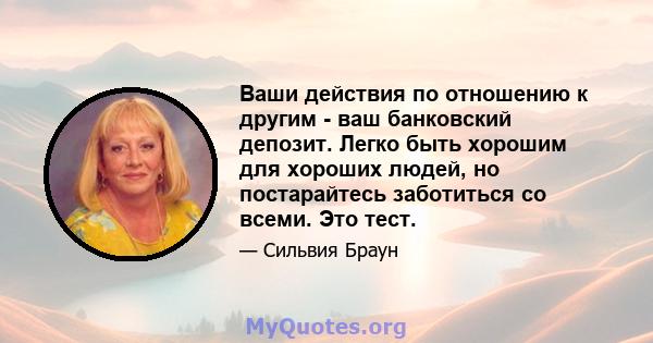 Ваши действия по отношению к другим - ваш банковский депозит. Легко быть хорошим для хороших людей, но постарайтесь заботиться со всеми. Это тест.