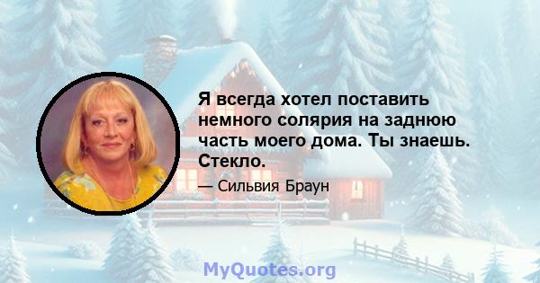 Я всегда хотел поставить немного солярия на заднюю часть моего дома. Ты знаешь. Стекло.