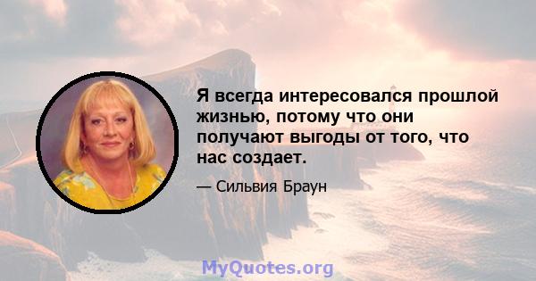 Я всегда интересовался прошлой жизнью, потому что они получают выгоды от того, что нас создает.