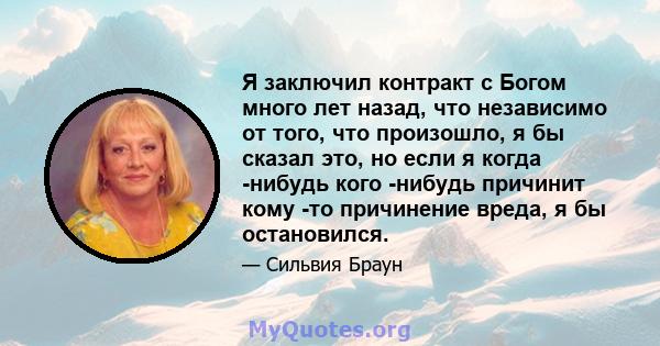 Я заключил контракт с Богом много лет назад, что независимо от того, что произошло, я бы сказал это, но если я когда -нибудь кого -нибудь причинит кому -то причинение вреда, я бы остановился.