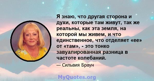 Я знаю, что другая сторона и духи, которые там живут, так же реальны, как эта земля, на которой мы живем, и что единственное, что отделяет «ее» от «там», - это тонко завуалированная разница в частоте колебаний.