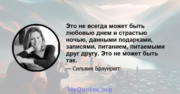 Это не всегда может быть любовью днем ​​и страстью ночью, данными подарками, записями, питанием, питаемыми друг другу. Это не может быть так.