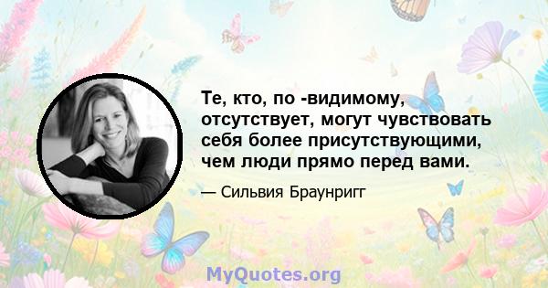 Те, кто, по -видимому, отсутствует, могут чувствовать себя более присутствующими, чем люди прямо перед вами.