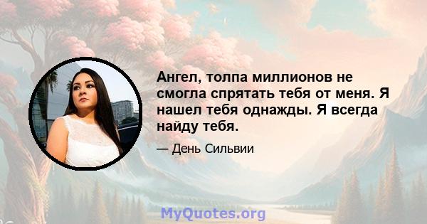 Ангел, толпа миллионов не смогла спрятать тебя от меня. Я нашел тебя однажды. Я всегда найду тебя.