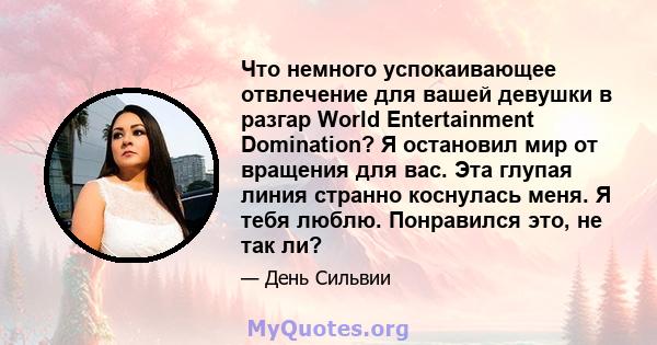 Что немного успокаивающее отвлечение для вашей девушки в разгар World Entertainment Domination? Я остановил мир от вращения для вас. Эта глупая линия странно коснулась меня. Я тебя люблю. Понравился это, не так ли?