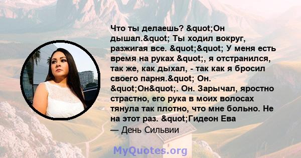 Что ты делаешь? "Он дышал." Ты ходил вокруг, разжигая все. "" У меня есть время на руках ", я отстранился, так же, как дыхал, - так как я бросил своего парня." Он. "Он". Он.