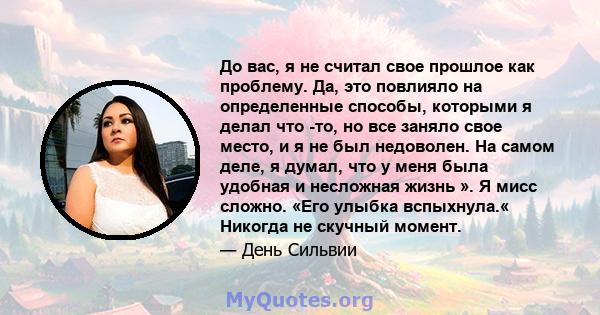 До вас, я не считал свое прошлое как проблему. Да, это повлияло на определенные способы, которыми я делал что -то, но все заняло свое место, и я не был недоволен. На самом деле, я думал, что у меня была удобная и