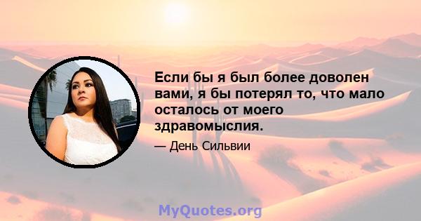 Если бы я был более доволен вами, я бы потерял то, что мало осталось от моего здравомыслия.