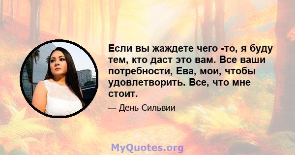 Если вы жаждете чего -то, я буду тем, кто даст это вам. Все ваши потребности, Ева, мои, чтобы удовлетворить. Все, что мне стоит.