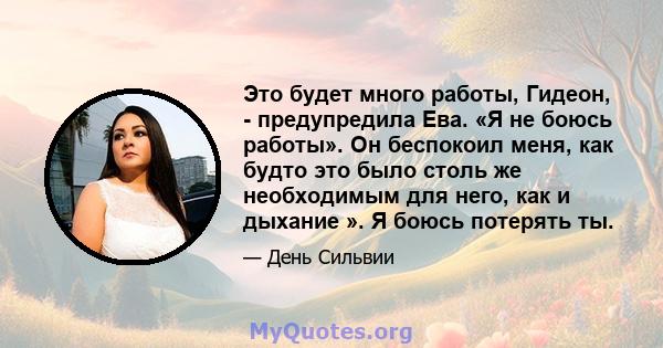 Это будет много работы, Гидеон, - предупредила Ева. «Я не боюсь работы». Он беспокоил меня, как будто это было столь же необходимым для него, как и дыхание ». Я боюсь потерять ты.