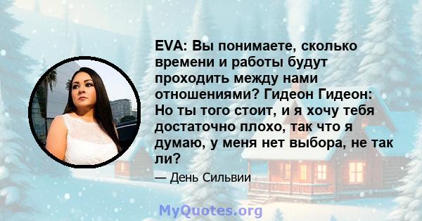 EVA: Вы понимаете, сколько времени и работы будут проходить между нами отношениями? Гидеон Гидеон: Но ты того стоит, и я хочу тебя достаточно плохо, так что я думаю, у меня нет выбора, не так ли?