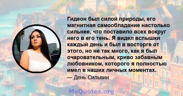 Гидеон был силой природы, его магнитная самообладание настолько сильнее, что поставило всех вокруг него в его тень. Я видел вспышки каждый день и был в восторге от этого, но не так много, как я был очаровательным, криво 