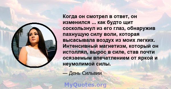 Когда он смотрел в ответ, он изменился ... как будто щит соскользнул из его глаз, обнаружив пахнущую силу воли, которая высасывала воздух из моих легких. Интенсивный магнетизм, который он истоллял, вырос в силе, став