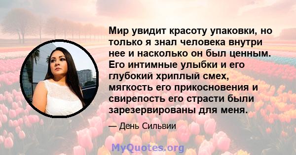 Мир увидит красоту упаковки, но только я знал человека внутри нее и насколько он был ценным. Его интимные улыбки и его глубокий хриплый смех, мягкость его прикосновения и свирепость его страсти были зарезервированы для