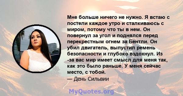 Мне больше ничего не нужно. Я встаю с постели каждое утро и сталкиваюсь с миром, потому что ты в нем. Он повернул за угол и поднялся перед перекрестным огнем за Бентли. Он убил двигатель, выпустил ремень безопасности и