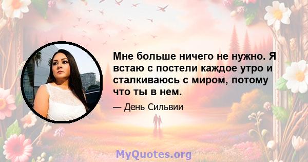 Мне больше ничего не нужно. Я встаю с постели каждое утро и сталкиваюсь с миром, потому что ты в нем.