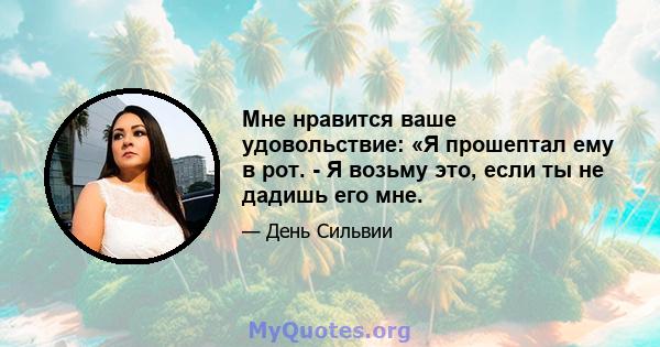 Мне нравится ваше удовольствие: «Я прошептал ему в рот. - Я возьму это, если ты не дадишь его мне.