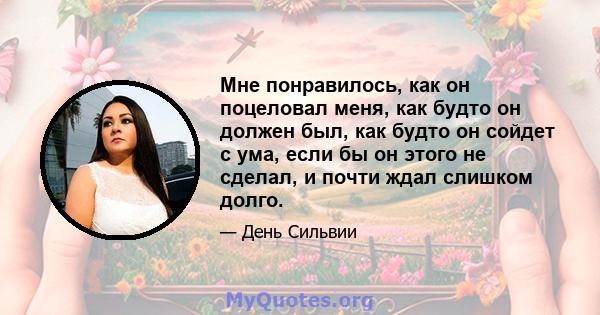 Мне понравилось, как он поцеловал меня, как будто он должен был, как будто он сойдет с ума, если бы он этого не сделал, и почти ждал слишком долго.