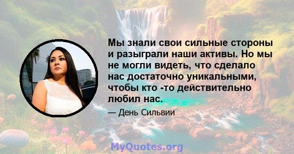 Мы знали свои сильные стороны и разыграли наши активы. Но мы не могли видеть, что сделало нас достаточно уникальными, чтобы кто -то действительно любил нас.