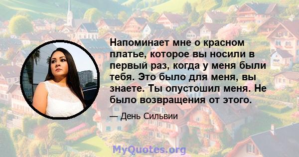 Напоминает мне о красном платье, которое вы носили в первый раз, когда у меня были тебя. Это было для меня, вы знаете. Ты опустошил меня. Не было возвращения от этого.