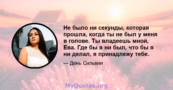 Не было ни секунды, которая прошла, когда ты не был у меня в голове. Ты владеешь мной, Ева. Где бы я ни был, что бы я ни делал, я принадлежу тебе.