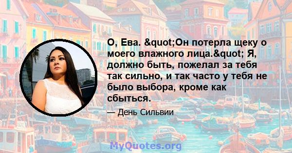 О, Ева. "Он потерла щеку о моего влажного лица." Я, должно быть, пожелал за тебя так сильно, и так часто у тебя не было выбора, кроме как сбыться.