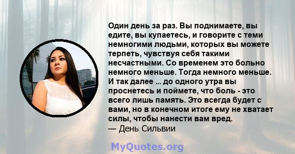 Один день за раз. Вы поднимаете, вы едите, вы купаетесь, и говорите с теми немногими людьми, которых вы можете терпеть, чувствуя себя такими несчастными. Со временем это больно немного меньше. Тогда немного меньше. И