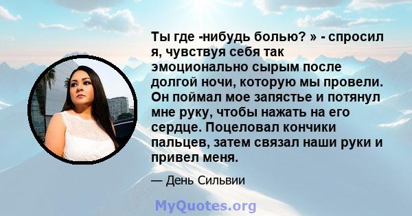 Ты где -нибудь болью? » - спросил я, чувствуя себя так эмоционально сырым после долгой ночи, которую мы провели. Он поймал мое запястье и потянул мне руку, чтобы нажать на его сердце. Поцеловал кончики пальцев, затем