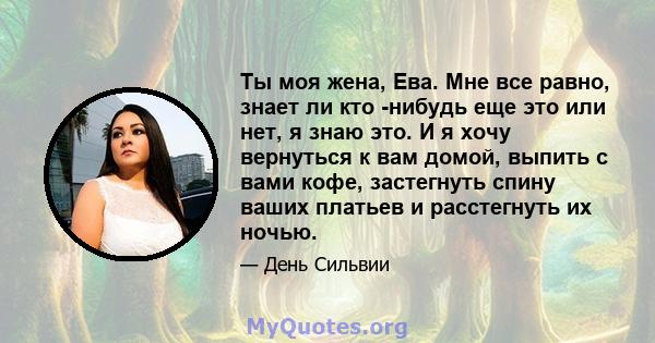 Ты моя жена, Ева. Мне все равно, знает ли кто -нибудь еще это или нет, я знаю это. И я хочу вернуться к вам домой, выпить с вами кофе, застегнуть спину ваших платьев и расстегнуть их ночью.