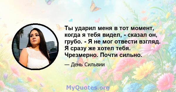 Ты ударил меня в тот момент, когда я тебя видел, - сказал он, грубо. - Я не мог отвести взгляд. Я сразу же хотел тебя. Чрезмерно. Почти сильно.