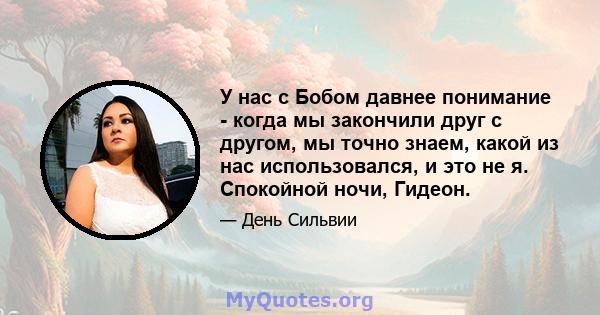 У нас с Бобом давнее понимание - когда мы закончили друг с другом, мы точно знаем, какой из нас использовался, и это не я. Спокойной ночи, Гидеон.