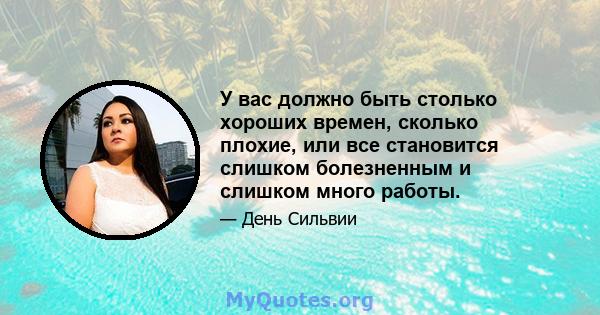 У вас должно быть столько хороших времен, сколько плохие, или все становится слишком болезненным и слишком много работы.